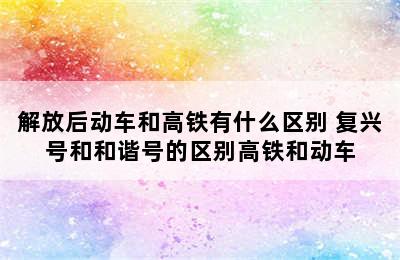 解放后动车和高铁有什么区别 复兴号和和谐号的区别高铁和动车